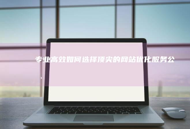 专业高效：如何选择顶尖的网站优化服务公司