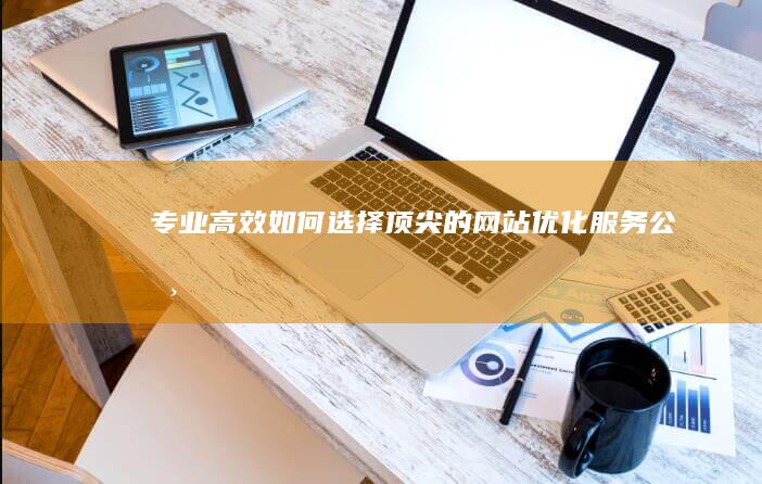 专业高效：如何选择顶尖的网站优化服务公司